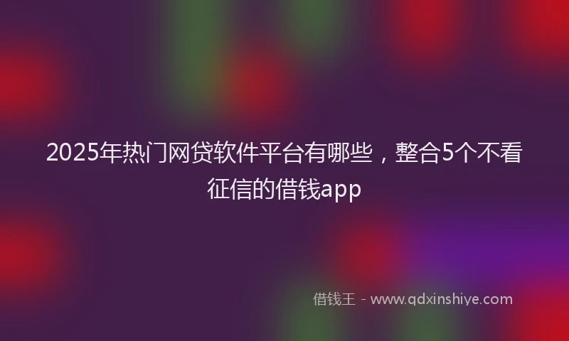 2025年热门网贷软件平台有哪些，整合5个不看征信的借钱app