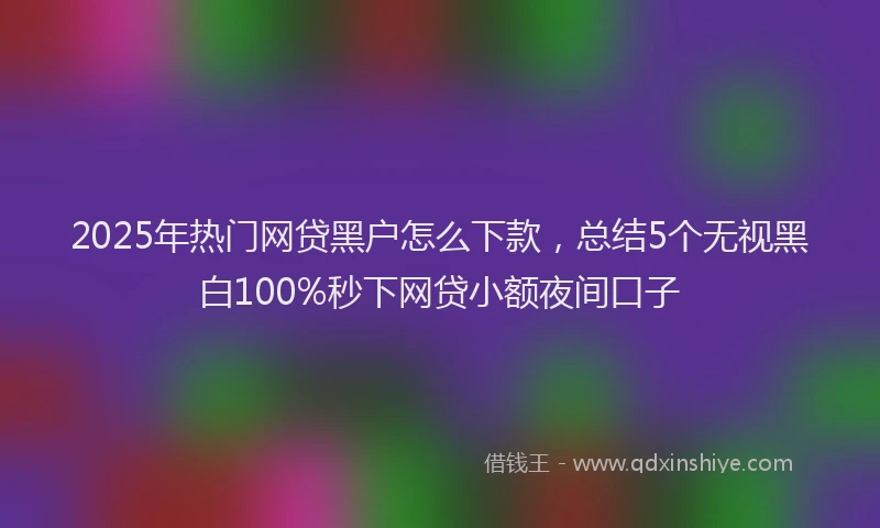2025年热门网贷黑户怎么下款，总结5个无视黑白100%秒下网贷小额夜间口子