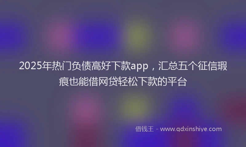 2025年热门负债高好下款app，汇总五个征信瑕疵也能借网贷轻松下款的平台