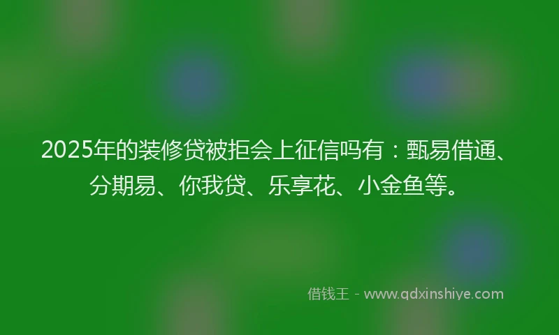 2025年的装修贷被拒会上征信吗有：甄易借通、分期易、你我贷、乐享花、小金鱼等。