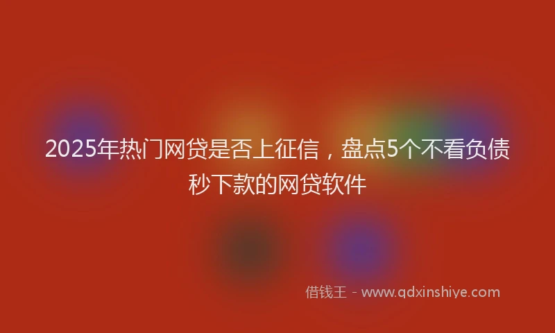 2025年热门网贷是否上征信，盘点5个不看负债秒下款的网贷软件