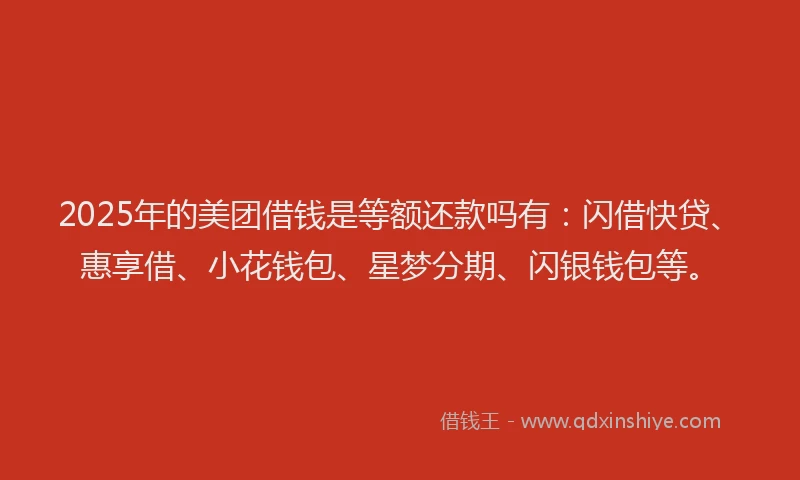 2025年的美团借钱是等额还款吗有：闪借快贷、惠享借、小花钱包、星梦分期、闪银钱包等。
