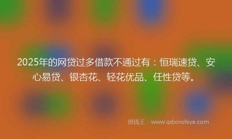 2025年的网贷过多借款不通过有：恒瑞速贷、安心易贷、银杏花、轻花优品、任性贷等。