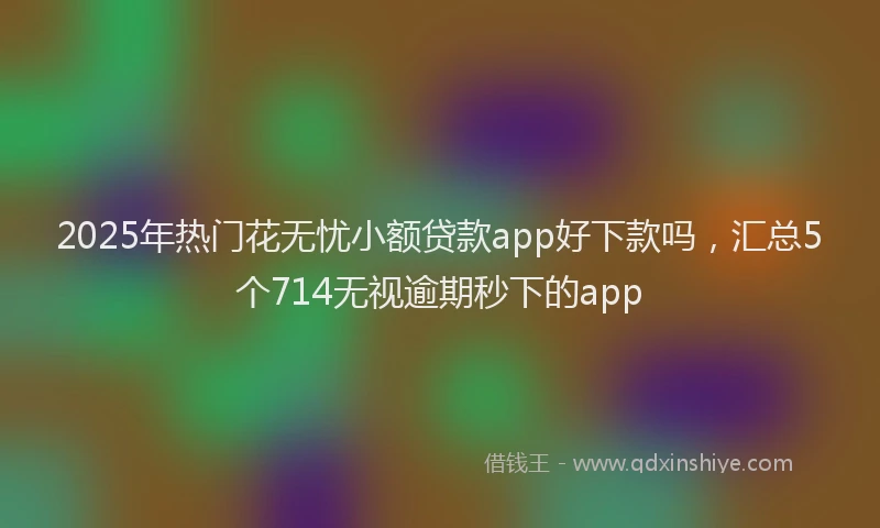 2025年热门花无忧小额贷款app好下款吗，汇总5个714无视逾期秒下的app