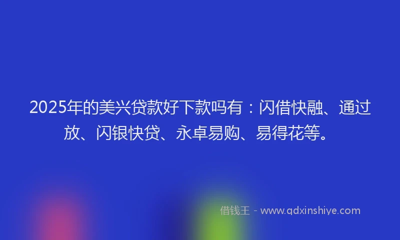 2025年的美兴贷款好下款吗有：闪借快融、通过放、闪银快贷、永卓易购、易得花等。