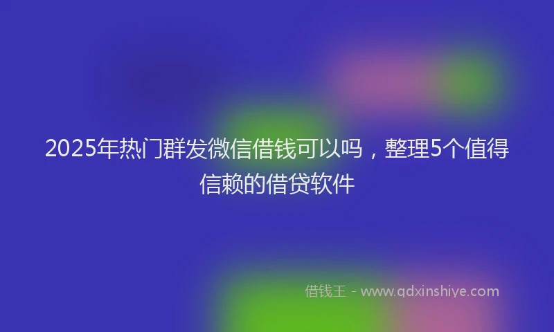 2025年热门群发微信借钱可以吗，整理5个值得信赖的借贷软件