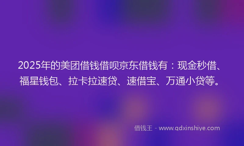 2025年的美团借钱借呗京东借钱有：现金秒借、福星钱包、拉卡拉速贷、速借宝、万通小贷等。