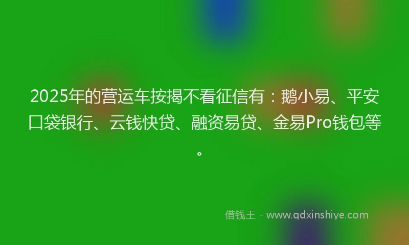 2025年的营运车按揭不看征信有：鹅小易、平安口袋银行、云钱快贷、融资易贷、金易Pro钱包等。