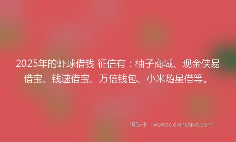 2025年的虾球借钱 征信有：柚子商城、现金侠易借宝、钱速借宝、万信钱包、小米随星借等。