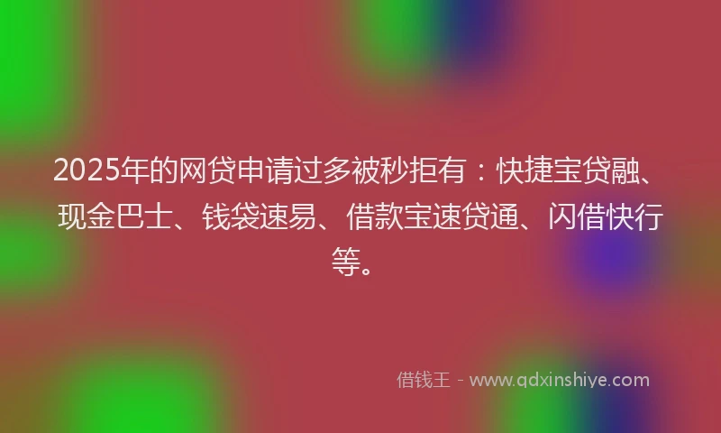 2025年的网贷申请过多被秒拒有：快捷宝贷融、现金巴士、钱袋速易、借款宝速贷通、闪借快行等。