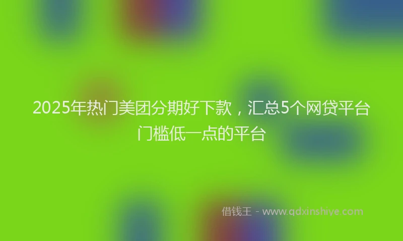 2025年热门美团分期好下款，汇总5个网贷平台门槛低一点的平台