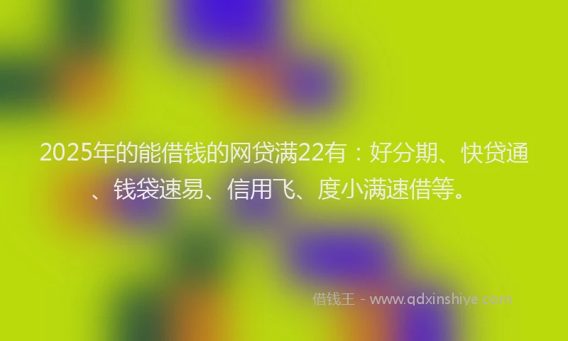 2025年的能借钱的网贷满22有：好分期、快贷通、钱袋速易、信用飞、度小满速借等。