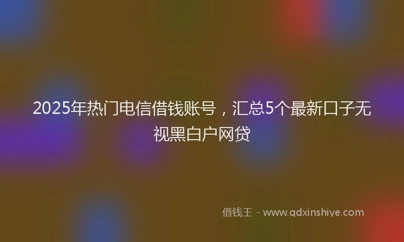 2025年热门电信借钱账号，汇总5个最新口子无视黑白户网贷