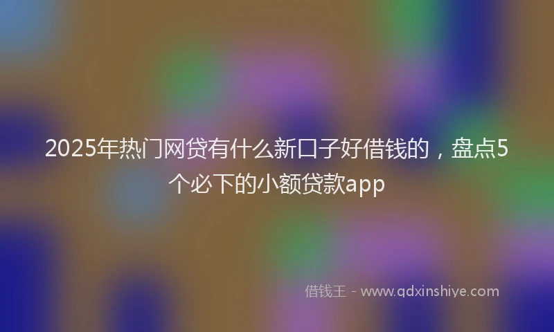 2025年热门网贷有什么新口子好借钱的，盘点5个必下的小额贷款app