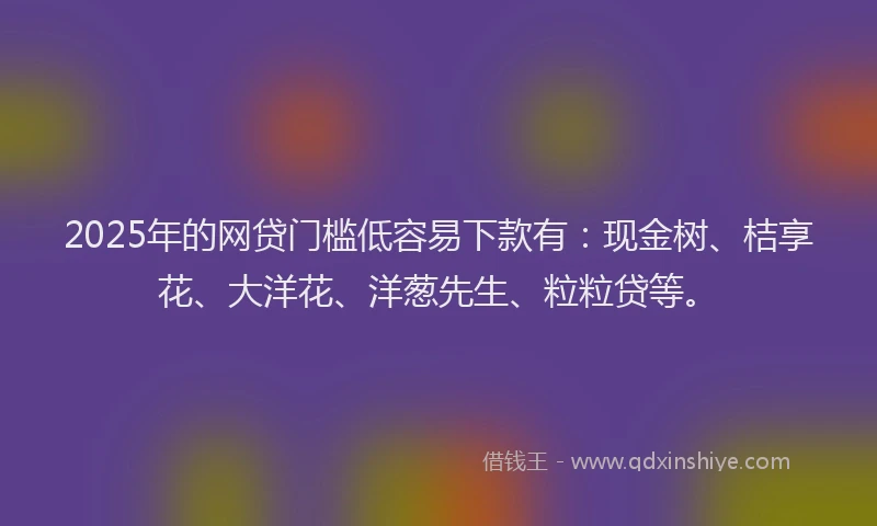 2025年的网贷门槛低容易下款有：现金树、桔享花、大洋花、洋葱先生、粒粒贷等。
