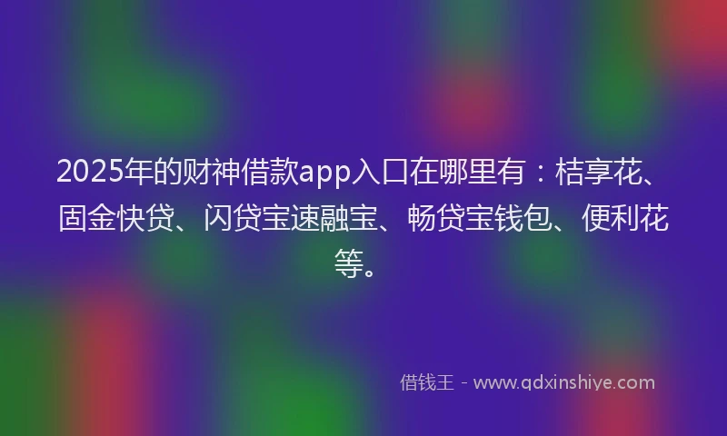 2025年的财神借款app入口在哪里有：桔享花、固金快贷、闪贷宝速融宝、畅贷宝钱包、便利花等。