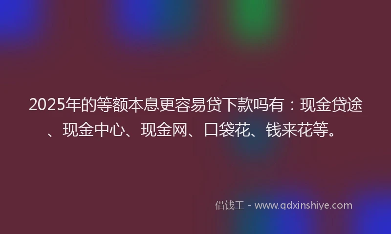 2025年的等额本息更容易贷下款吗有：现金贷途、现金中心、现金网、口袋花、钱来花等。