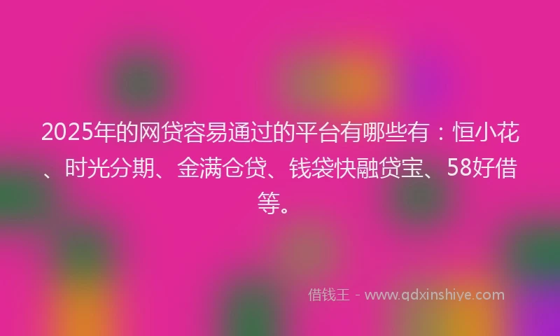 2025年的网贷容易通过的平台有哪些有：恒小花、时光分期、金满仓贷、钱袋快融贷宝、58好借等。
