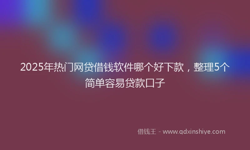 2025年热门网贷借钱软件哪个好下款，整理5个简单容易贷款口子