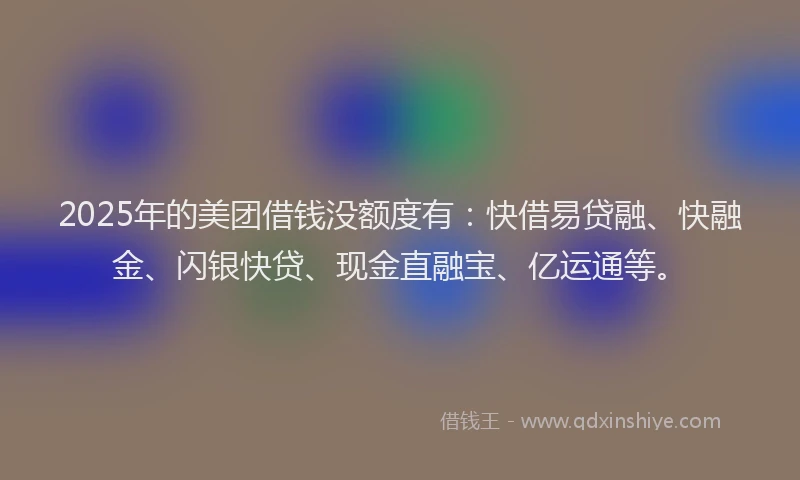 2025年的美团借钱没额度有：快借易贷融、快融金、闪银快贷、现金直融宝、亿运通等。
