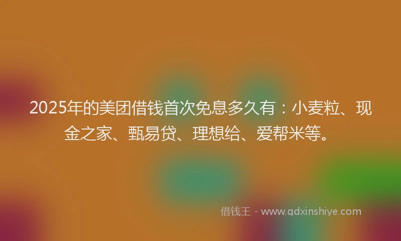 2025年的美团借钱首次免息多久有：小麦粒、现金之家、甄易贷、理想给、爱帮米等。