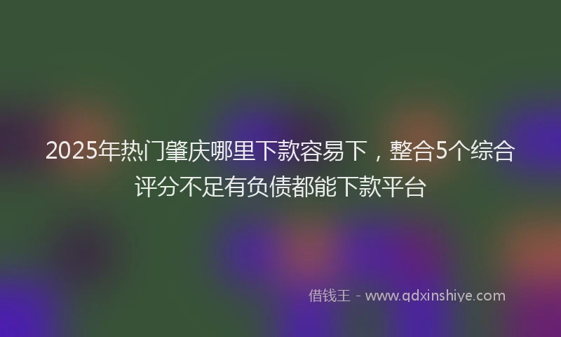 2025年热门肇庆哪里下款容易下，整合5个综合评分不足有负债都能下款平台
