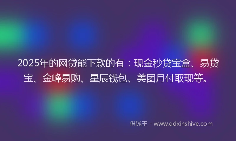 2025年的网贷能下款的有：现金秒贷宝盒、易贷宝、金峰易购、星辰钱包、美团月付取现等。