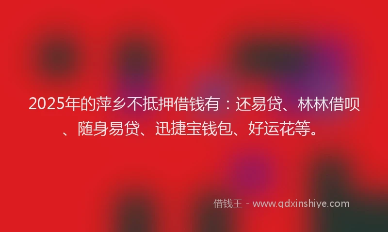 2025年的萍乡不抵押借钱有：还易贷、林林借呗、随身易贷、迅捷宝钱包、好运花等。