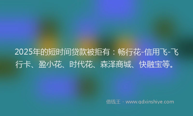 2025年的短时间贷款被拒有：畅行花-信用飞-飞行卡、盈小花、时代花、森泽商城、快融宝等。