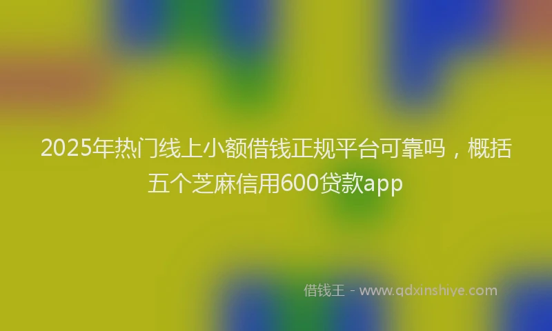 2025年热门线上小额借钱正规平台可靠吗，概括五个芝麻信用600贷款app