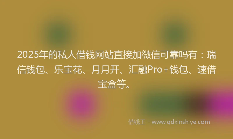 2025年的私人借钱网站直接加微信可靠吗有：瑞信钱包、乐宝花、月月开、汇融Pro+钱包、速借宝盒等。