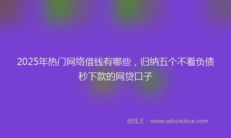2025年热门网络借钱有哪些，归纳五个不看负债秒下款的网贷口子