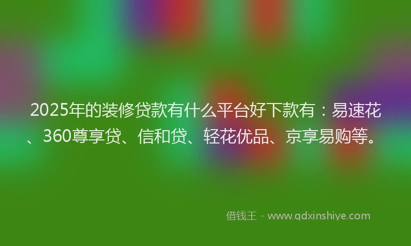 2025年的装修贷款有什么平台好下款有：易速花、360尊享贷、信和贷、轻花优品、京享易购等。
