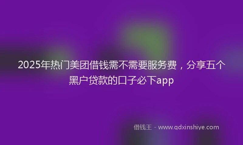 2025年热门美团借钱需不需要服务费，分享五个黑户贷款的口子必下app