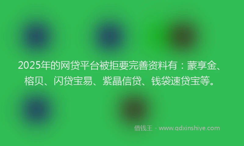 2025年的网贷平台被拒要完善资料有：蒙享金、榕贝、闪贷宝易、紫晶信贷、钱袋速贷宝等。