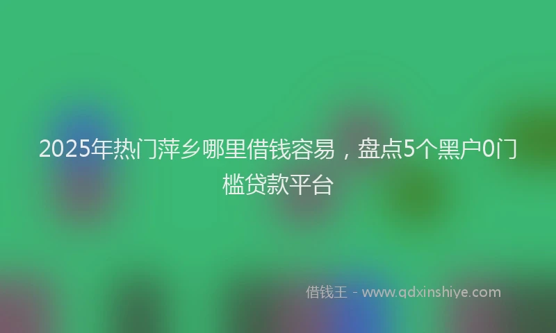 2025年热门萍乡哪里借钱容易，盘点5个黑户0门槛贷款平台