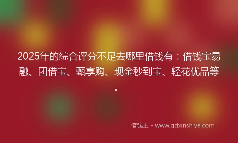2025年的综合评分不足去哪里借钱有：借钱宝易融、团借宝、甄享购、现金秒到宝、轻花优品等。