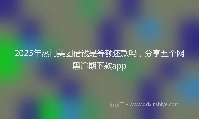 2025年热门美团借钱是等额还款吗，分享五个网黑逾期下款app