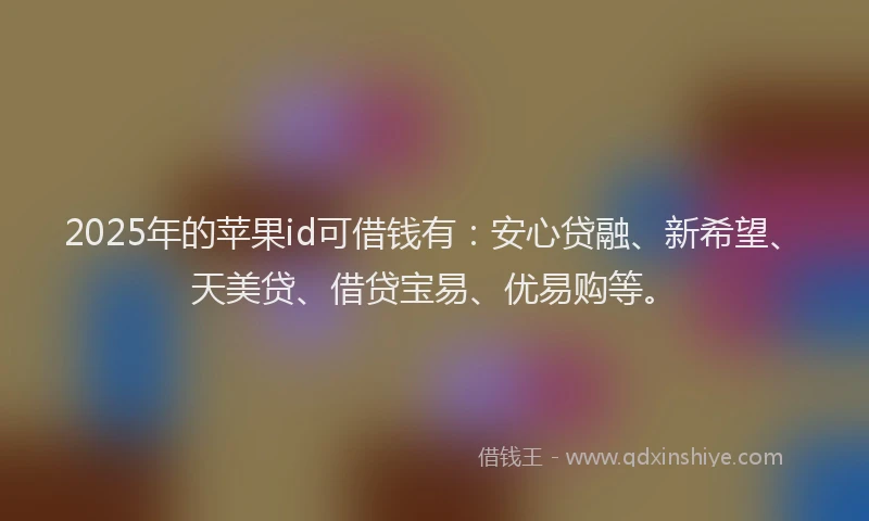 2025年的苹果id可借钱有：安心贷融、新希望、天美贷、借贷宝易、优易购等。
