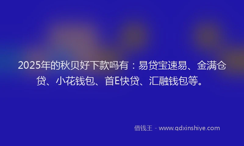 2025年的秋贝好下款吗有：易贷宝速易、金满仓贷、小花钱包、首E快贷、汇融钱包等。