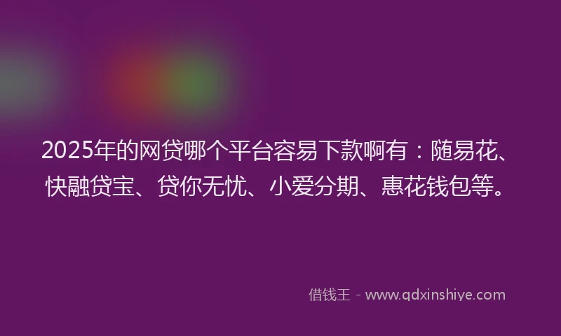 2025年的网贷哪个平台容易下款啊有：随易花、快融贷宝、贷你无忧、小爱分期、惠花钱包等。