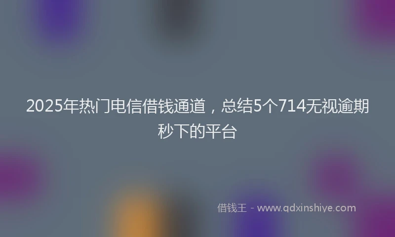 2025年热门电信借钱通道，总结5个714无视逾期秒下的平台
