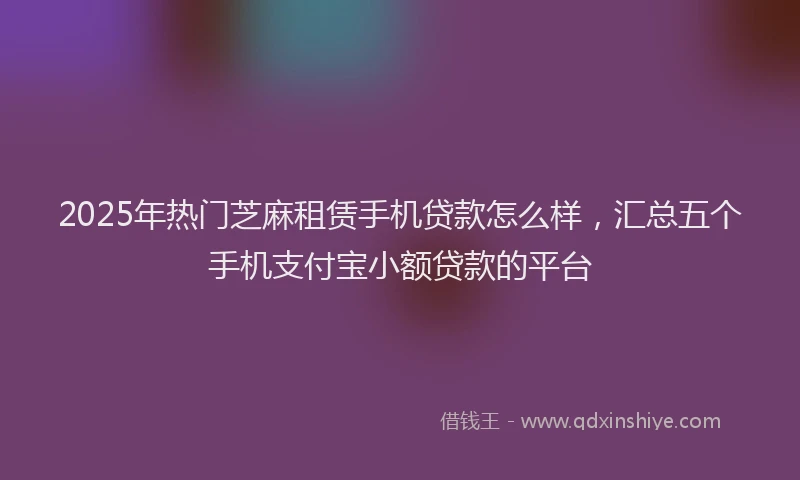 2025年热门芝麻租赁手机贷款怎么样，汇总五个手机支付宝小额贷款的平台