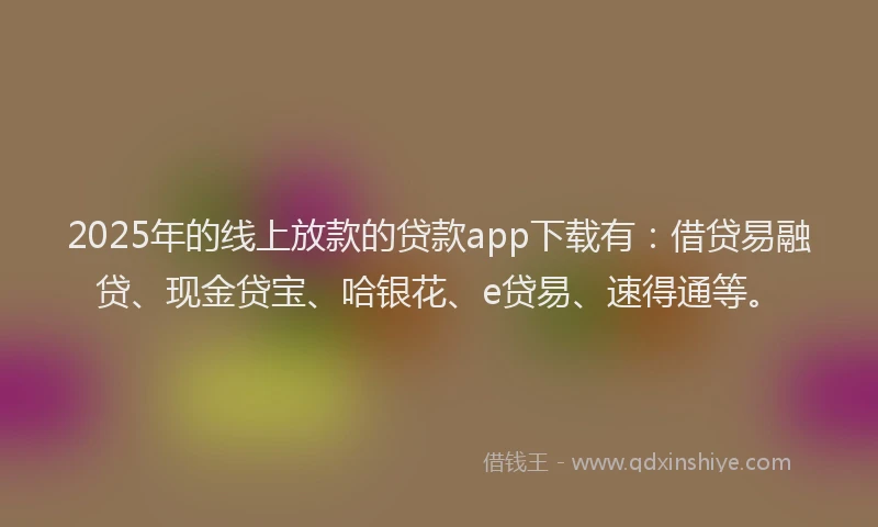 2025年的线上放款的贷款app下载有：借贷易融贷、现金贷宝、哈银花、e贷易、速得通等。