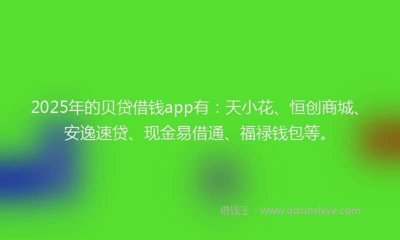 2025年的贝贷借钱app有：天小花、恒创商城、安逸速贷、现金易借通、福禄钱包等。