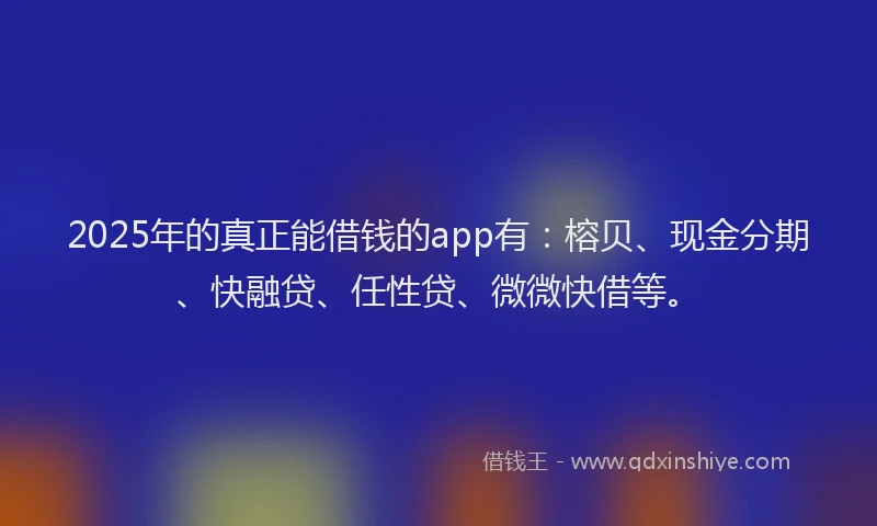 2025年的真正能借钱的app有：榕贝、现金分期、快融贷、任性贷、微微快借等。