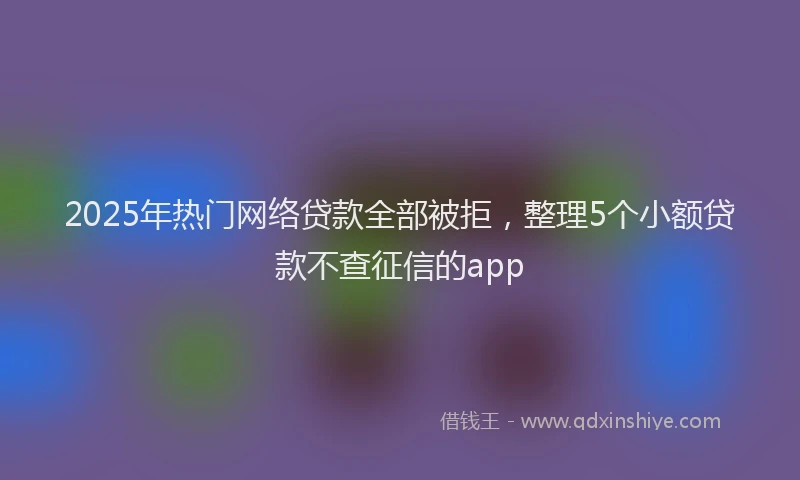 2025年热门网络贷款全部被拒，整理5个小额贷款不查征信的app