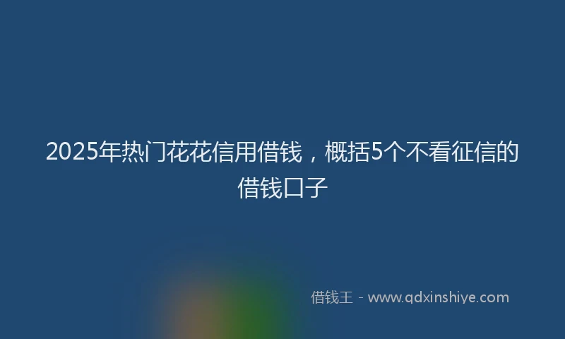 2025年热门花花信用借钱，概括5个不看征信的借钱口子