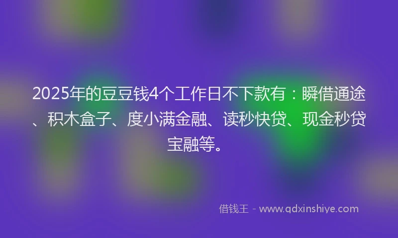 2025年的豆豆钱4个工作日不下款有：瞬借通途、积木盒子、度小满金融、读秒快贷、现金秒贷宝融等。