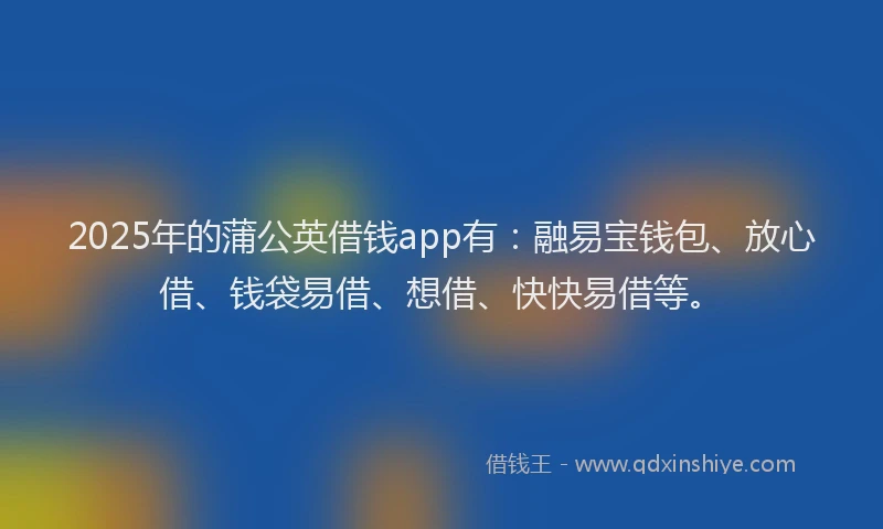 2025年的蒲公英借钱app有：融易宝钱包、放心借、钱袋易借、想借、快快易借等。
